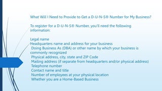 What Will I Need to Provide to Get a D-U-N-S® Number for My Business?
To register for a D-U-N-S® Number, you’ll need the following
information:
Legal name
Headquarters name and address for your business
Doing Business As (DBA) or other name by which your business is
commonly recognized
Physical address, city, state and ZIP Code
Mailing address (if separate from headquarters and/or physical address)
Telephone number
Contact name and title
Number of employees at your physical location
Whether you are a Home-Based Business