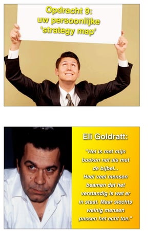 Opdracht 9:
uw persoonlijke
'strategy map'
ELIYAHU
GOLDRATT
Eli Goldratt:
"Het is met mijn
boeken net als met
de bijbel...
Heel veel mensen
beamen dat het
verstandig is wat er
in staat. Maar slechts
weinig mensen
passen het echt toe."
 