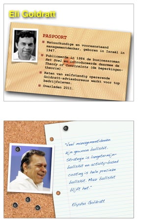 Eli Goldratt
PASPOORT
Natuurkundige en vooraanstaandmanagementdenker, geboren in Israël in
1947.
Publiceerde in 1984 de businessroman
Het Doel en introduceerde daarmee de
Theory of Constraints (de beperkingen-
theorie).
Keten van zelfstandig opererendeGoldratt-adviesbureaus werkt voor top
bedrijfsleven.
Overleden 2011.
"Veel managementideeën
zijn gewoon bullshit.
Strategie is langetermijn-
bullshit en activity-based
costing is hele precieze
bullshit. Maar bullshit
blijft het."
Eliyahu Goldratt
 
