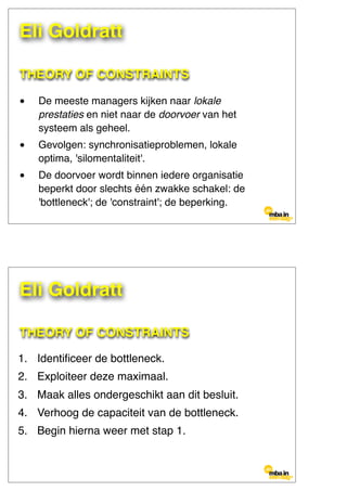 THEORY OF CONSTRAINTS
• De meeste managers kijken naar lokale
prestaties en niet naar de doorvoer van het
systeem als geheel.
• Gevolgen: synchronisatieproblemen, lokale
optima, 'silomentaliteit'.
• De doorvoer wordt binnen iedere organisatie
beperkt door slechts één zwakke schakel: de
'bottleneck'; de 'constraint'; de beperking.
Eli Goldratt
THEORY OF CONSTRAINTS
1. Identiﬁceer de bottleneck.
2. Exploiteer deze maximaal.
3. Maak alles ondergeschikt aan dit besluit.
4. Verhoog de capaciteit van de bottleneck.
5. Begin hierna weer met stap 1.
Eli Goldratt
 