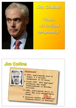 JIM
COLLINS
Jim Collins:
"Goed...
...is de vijand
van geweldig."
Jim Collins
PASPOORT
2001: publiceerde Good toGreat, 2,5 miljoenexemplaren in 32 talen.
Sinds 1995 'self employed'professor met eigenonderzoekslab in Boulder,Colorado.
1994: publiceerde Built toLast, met zijn mentor JerryPoras.
Daarvoor docent aan StanfordGraduate School of Business.
 