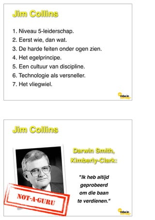 1. Niveau 5-leiderschap.
2. Eerst wie, dan wat.
3. De harde feiten onder ogen zien.
4. Het egelprincipe.
5. Een cultuur van discipline.
6. Technologie als versneller.
7. Het vliegwiel.
Jim Collins
Darwin Smith,
Kimberly-Clark:
"Ik heb altijd
geprobeerd
om die baan
te verdíenen."
NOT-A-GURU
Jim Collins
 