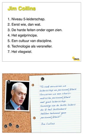 1. Niveau 5-leiderschap.
2. Eerst wie, dan wat.
3. De harde feiten onder ogen zien.
4. Het egelprincipe.
5. Een cultuur van discipline.
6. Technologie als versneller.
7. Het vliegwiel.
Jim Collins
"Te vaak verwarren we
leiderschap en persoonlijkheid.
Verwarren we een charis-
matische persoonlijkheid
met goed leiderschap.
Sommige van de beste leiders
die ik heb bestudeerd
hébben helemaal geen
persoonlijkheid!"
Jim Collins
 