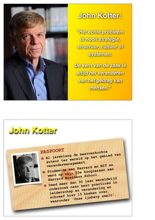 JOHN
KOTTER
John Kotter:
"Het echte probleem
is nooit strategie,
structuur, cultuur of
systemen.
De kern van de zaak is
altijd het veranderen
van het gedrag van
mensen."
PASPOORT
Al jarenlang de bestverkochte
auteur ter wereld op het gebied van
verandermanagement.
Studeerde aan Harvard en MIT en
werd op zijn 33e hoogleraar aan
Harvard Business School.
Deed meer dan 30 jaar wereldwijd
onderzoek naar best practices in
leiderschap en verandering en
schreef hier 15 boeken over,
waaronder 'Onze ijsberg smelt'.
John Kotter
 