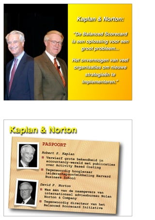 KAPLAN &
NORTON
Kaplan & Norton:
"De Balanced Scorecard
is een oplossing voor een
groot probleem...
Het onvermogen van veel
organisaties om nieuwe
strategieën te
implementeren."
Kaplan & Norton
PASPOORT
Robert S. Kaplan
Verwierf grote bekendheid inaccountancy-wereld met publicatiesover Activity Based Costing
Tegenwoordig hoogleraarleiderschapsontwikkeling HarvardBusiness School
David P. Norton
Was één van de naamgevers vaninternationaal adviesbureau NolanNorton & Company
Tegenwoordig directeur van hetBalanced Scorecard Initiative
 