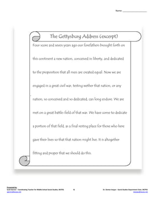 Name: ____________________




                                                        The Gettysburg Address (excerpt)
                                 Four score and seven years ago our forefathers brought forth on


                                 this continent a new nation, conceived in liberty, and dedicated


                                 to the proposition that all men are created equal. Now we are


                                 engaged in a great civil war, testing wether that nation, or any


                                 nation, so conceived and so dedicated, can long endure. We are


                                 met on a great battle-field of that war. We have come to dedicate


                                 a portion of that field, as a final resting place for those who here


                                 gave their lives so that that nation might live. It is altogether


                                 fitting and proper that we should do this.




Presented by:
Scott Garren – Coordinating Teacher for Middle School Social Studies, WCPSS   &      Dr. Denise Vargas – Social Studies Department Chair, WCPSS
sgarren@wcpss.net                                                                                                             dvargas@wcpss.net
 
