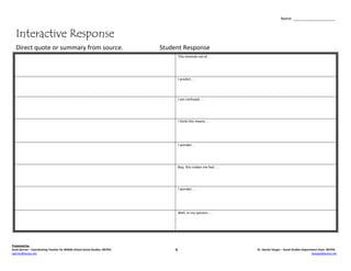 Name: ____________________



   Interactive Response
   Direct quote or summary from source.                                       Student Response
                                                                                       This reminds me of. . .




                                                                                       I predict. . .




                                                                                       I am confused. . .




                                                                                       I think this means. . .




                                                                                       I wonder. .




                                                                                       Boy, this makes me feel. . .




                                                                                       I wonder. . .




                                                                                       Well, in my opinion. . .




Presented by:
Scott Garren – Coordinating Teacher for Middle School Social Studies, WCPSS        &                                  Dr. Denise Vargas – Social Studies Department Chair, WCPSS
sgarren@wcpss.net                                                                                                                                               dvargas@wcpss.net
 
