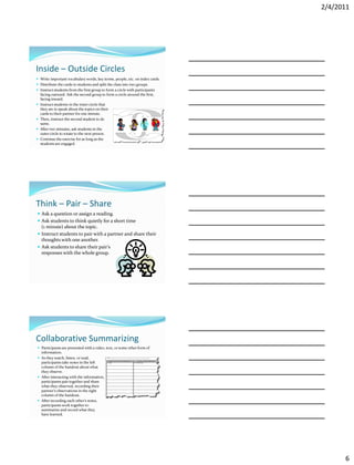 2/4/2011




Inside – Outside Circles
 Write important vocabulary words, key terms, people, etc. on index cards.
 Distribute the cards to students and split the class into two groups.
 Instruct students from the first group to form a circle with participants
    facing outward. Ask the second group to form a circle around the first,
    facing inward.
   Instruct students in the inner circle that
    they are to speak about the topics on their
    cards to their partner for one minute.
   Then, instruct the second student to do                               the
    same.
   After two minutes, ask students in the
    outer circle to rotate to the next person.
   Continue the exercise for as long as the
    students are engaged.




Think – Pair – Share
 Ask a question or assign a reading.
 Ask students to think quietly for a short time
    (1 minute) about the topic.
 Instruct students to pair with a partner and share their
    thoughts with one another.
 Ask students to share their pair’s
    responses with the whole group.




Collaborative Summarizing
 Participants are presented with a video, text, or some other form of
    information.
 As they watch, listen, or read,
  participants take notes in the left
  column of the handout about what
  they observe.
 After interacting with the information,
  participants pair together and share
  what they observed, recording their
  partner’s observations in the right
  column of the handout.
 After recording each other’s notes,
  participants work together to
  summarize and record what they
  have learned.




                                                                                      6
 