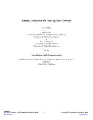 Literacy Strategies in the Social Studies Classroom


                                                                              Presented By:

                                                                      Scott Garren
                                                  Coordinating Teacher for Middle School Social Studies
                                                          Wake County Public School System
                                                                            &
                                                                    Dr. Denise Vargas
                                                            Social Studies Department Chair
                                                          Wake County Public School System

                                                                                 for the

                                                           North Carolina Middle School Association

                                 Sheraton Greensboro Hotel/Koury Convention Center, Room: Augusta A
                                                              3/15/2011
                                                        10:00 AM – 11:00 AM




Presented by:
Scott Garren – Coordinating Teacher for Middle School Social Studies, WCPSS     &                 Dr. Denise Vargas – Social Studies Department Chair, WCPSS
sgarren@wcpss.net                                                                                                                          dvargas@wcpss.net
 