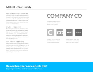 C CO
COMPANYCO
NAME V E R Y LO N G N A M E
NOW THAT YOU HAVE A WORDMARK
You need a buddy icon. We'll get into what this is
in about 35 words. But for now, remember: these
days, your wordmark needs to live in some pretty
small places. Specifically, it needs to work nicely
within the confines of mobile devices and social
media. Enter the buddy icon.
WHAT IS A BUDDY ICON?
Popularized by social media, a buddy icon is the
screen execution of your wordmark. It's square,
it's small and, though it doesn't have to feature
your wordmark in full, your buddy icon should
display the most recognizable part. Remember,
your brand name will affect your wordmark, and
that will affect your icon.
A BIT MORE ON BUDDY ICONS
Did we mention that a good buddy icon needs to
work at a small scale? Just kidding, we did. But we
didn't specify how small. Ideally, your buddy icon
will work at the near microscopic size of 16 x 16
pixels. These are the dimensions of the icon that
appears in your browser tab.
YOUR WORDMARK SHOULD
BE DESIGNED WITH YOUR
BUDDY ICON IN MIND
IT'S BEST TO FEATURE THE
MOST MEMORABLE DETAIL
FROM YOUR WORDMARK
A LONG BRAND NAME WILL
DRASTICALLY REDUCE THE
IMPACT AT SMALL SCALES
Remember, your name affects this!
So pick a good one. Your creative resources will thank you.
Make It Iconic, Buddy
 