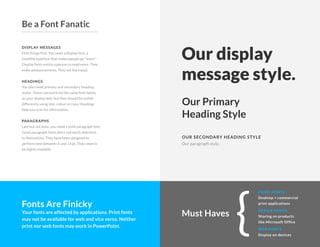 DISPLAY MESSAGES
First things first. You need a display font, a
headline typeface that makes people go "wow!"
Display fonts entice a person to read more. They
make announcements. They set the mood.
HEADINGS
You also need primary and secondary heading
styles. These can hail from the same font family
as your display text, but they should be styled
differently using size, colour or case. Headings
help you scan for information.
PARAGRAPHS
Last but not least, you need a solid paragraph font.
Good paragraph fonts don't call much attention
to themselves. They have been designed to
perform best between 6 and 14 pt. They need to
be highly readable.
Our display
message style.
OUR SECONDARY HEADING STYLE
Our Primary
Heading Style
Our paragraph style.
Fonts Are Finicky
Your fonts are affected by applications. Print fonts
may not be available for web and vice versa. Neither
print nor web fonts may work in PowerPoint. {
PRINT FONTS
Desktop + commercial
print applications
WEB FONTS
Display on devices
OFFICE FONTS
Sharing on products
like Microsoft Office
Must Haves
Be a Font Fanatic
 