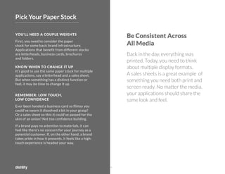 ©2O19 DISTILITY COPYRIGHT HOLDER IS LICENSING THIS UNDER THE CREATIVE COMMONS LICENSE, ATTRIBUTION 3.0 25
Be Consistent Across
All Media
Back in the day, everything was
printed. Today, you need to think
about multiple display formats.
A sales sheets is a great example of
something you need both print and
screen ready. No matter the media,
your applications should share the
same look and feel.
YOU'LL NEED A COUPLE WEIGHTS
First, you need to consider the paper
stock for some basic brand infrastructure.
Applications that benefit from different stocks
are letterheads, business cards, brochures
and folders.
KNOW WHEN TO CHANGE IT UP
It's good to use the same paper stock for multiple
applications, say a letterhead and a sales sheet.
But when something has a distinct function or
feel, it may be time to change it up.
REMEMBER: LOW TOUCH,
LOW CONFIDENCE
Ever been handed a business card so flimsy you
could've sworn it dissolved a bit in your grasp?
Or a sales sheet so thin it could've passed for the
skin of an onion? Not too confidence building.
If a brand pays no attention to materials, it can
feel like there's no concern for your journey as a
potential customer. If, on the other hand, a brand
takes pride in how it presents, it feels like a high-
touch experience is headed your way.
Pick Your Paper Stock
 