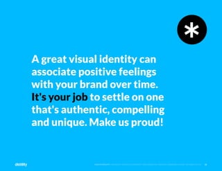 28
©2O19 DISTILITY COPYRIGHT HOLDER IS LICENSING THIS UNDER THE CREATIVE COMMONS LICENSE, ATTRIBUTION 3.0
A great visual identity can
associate positive feelings
with your brand over time.
It's your job to settle on one
that's authentic, compelling
and unique. Make us proud!
 