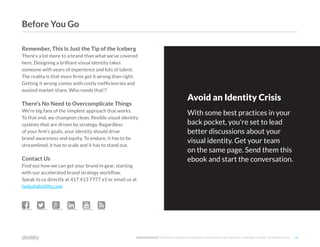 ©2O19 DISTILITY COPYRIGHT HOLDER IS LICENSING THIS UNDER THE CREATIVE COMMONS LICENSE, ATTRIBUTION 3.0 29
Remember, This Is Just the Tip of the Iceberg
There's a lot more to a brand than what we've covered
here. Designing a brilliant visual identity takes
someone with years of experience and lots of talent.
The reality is that more firms get it wrong than right.
Getting it wrong comes with costly inefficiencies and
wasted market share. Who needs that!?
There's No Need to Overcomplicate Things
We’re big fans of the simplest approach that works.
To that end, we champion clean, flexible visual identity
systems that are driven by strategy. Regardless
of your firm's goals, your identity should drive
brand awareness and equity. To endure, it has to be
streamlined, it has to scale and it has to stand out.
Contact Us
Find out how we can get your brand in gear, starting
with our accelerated brand strategy workflow.
Speak to us directly at 417 413 7777 x1 or email us at
hello@distility.com
     
Avoid an Identity Crisis
With some best practices in your
back pocket, you're set to lead
better discussions about your
visual identity. Get your team
on the same page. Send them this
ebook and start the conversation.
Before You Go
 