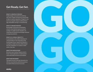3
2
WHAT IS GRAPHIC DESIGN?
Graphic design is the practice of combining
text, colour, imagery and layout to communicate
an idea or create an experience. Though it is very
much an art, graphic design is nothing without
logic and problem solving. It's visual planning.
WHAT IS BRAND DESIGN?
Brand design is the practice of developing
a brand's visual identity based on its brand
strategy. It's a highly specific discipline, and
it demands a firm grasp of brand design and brand
strategy dos and don'ts.
WHAT IS A VISUAL IDENTITY?
A visual identity is the visible embodiment of
a brand strategy. It's the end product of the
brand design process. A good visual identity is
compelling, scalable and clearly differentiated
from the competition. It's a system. In other
words, it has rules.
WHAT IS AN APPLICATION?
It's a fancy way of saying "thing you need to
brand." Classic applications include business
cards, letterheads, brochures and websites.
WHAT HAVE WE DONE!?
This ebook focuses on the basic elements of an
effective visual identity, and the best practices
you need to follow to ensure its success.
Get Ready. Get Set.
 