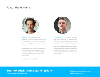 ©2O19 DISTILITY COPYRIGHT HOLDER IS LICENSING THIS UNDER THE CREATIVE COMMONS LICENSE, ATTRIBUTION 3.0 35
Axle Davids is the founder of Distility.
He has over 20 years of experience building and
marketing brands. He created Distility in 2005 to
make the branding process smoother and faster
for industry innovators.
For each project, Axle leads brand and business
strategy development. He makes sure every
client has the clarity they need to launch their
brand with confidence, and with their whole
team on board.
Connect with Axle on LinkedIn
See how Distility gets branding done
Just head over to distility.com
Kalan Vuksanovich is creative lead at Distility.
With years of experience as a brand strategist
and copywriter, he helps guide brand strategy
development while overseeing all things written.
After a client goes through our brand strategy
process, Kalan crafts their brand message and
develops their voice. Then he works with our
design team to bring it home in winning visual
identity systems.
If you would like to discuss your brand with
the Distility team, feel free to contact our
office at 416 417 7777 x1
About the Authors
 