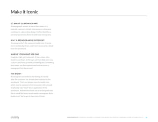 ©2O19 DISTILITY COPYRIGHT HOLDER IS LICENSING THIS UNDER THE CREATIVE COMMONS LICENSE, ATTRIBUTION 3.0 36
SO WHAT'S A MONOGRAM?
A monogram is a motif of one to four letters. It's
typically a person's initials, interwoven or otherwise
combined in a decorative design. It often identifies a
personal possession. Some brands have monograms.
WHY A MONOGRAM IS DIFFERENT
A monogram isn't the same as a buddy icon. It can be
more stylistically driven, and it isn't necessarily a detail
from the wordmark.
WHERE YOU MIGHT SEE ONE
Imagine a high-end restaurant. It has a clean, ultra
modern wordmark on the sign out front. But when you
sit down, the menu presents something else. Something
that makes you feel sophisticated and exclusive: a
monogram! Get the picture?
THE POINT
A monogram can reinforce the feeling of a brand
after the customer has already been exposed to the
wordmark. This is not always true of a buddy icon,
which may be someone's first encounter with a brand.
So a buddy icon *must* be an application of the
wordmark. And the wordmark has to be designed with
this in mind. Not every brand needs a monogram. But a
buddy icon? You've got to have one of those.
Make it Iconic
 