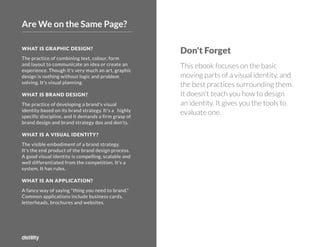 ©2O19 DISTILITY COPYRIGHT HOLDER IS LICENSING THIS UNDER THE CREATIVE COMMONS LICENSE, ATTRIBUTION 3.0 37
©2O16 DISTILITY COPYRIGHT HOLDER IS LICENSING THIS UNDER THE CREATIVE COMMONS LICENSE, ATTRIBUTION 3.0 3
7
WHAT IS GRAPHIC DESIGN?
The practice of combining text, colour, form
and layout to communicate an idea or create an
experience. Though it's very much an art, graphic
design is nothing without logic and problem
solving. It's visual planning.
WHAT IS BRAND DESIGN?
The practice of developing a brand's visual
identity based on its brand strategy. It's a highly
specific discipline, and it demands a firm grasp of
brand design and brand strategy dos and don'ts.
WHAT IS A VISUAL IDENTITY?
The visible embodiment of a brand strategy.
It's the end product of the brand design process.
A good visual identity is compelling, scalable and
well differentiated from the competition. It's a
system. It has rules.
WHAT IS AN APPLICATION?
A fancy way of saying "thing you need to brand."
Common applications include business cards,
letterheads, brochures and websites.
Don't Forget
This ebook focuses on the basic
moving parts of a visual identity, and
the best practices surrounding them.
It doesn't teach you how to design
an identity. It gives you the tools to
evaluate one.
Are We on the Same Page?
 