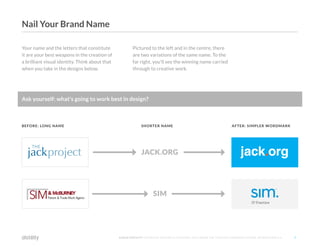 ©2O16 DISTILITY COPYRIGHT HOLDER IS LICENSING THIS UNDER THE CREATIVE COMMONS LICENSE, ATTRIBUTION 3.0 7
Your name and the letters that constitute
it are your best weapons in the creation of
a brilliant visual identity. Think about that
when you take in the designs below.
Pictured to the left and in the centre, there
are two variations of the same name. To the
far right, you'll see the winning name carried
through to creative work.
JACK.ORG
SIM
BEFORE: LONG NAME SHORTER NAME AFTER: SIMPLER WORDMARK
Ask yourself: what's going to work best in design?
Nail Your Brand Name
 