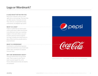 ©2O16 DISTILITY COPYRIGHT HOLDER IS LICENSING THIS UNDER THE CREATIVE COMMONS LICENSE, ATTRIBUTION 3.0 9
A LOGO MIGHT NOT BE FOR YOU
Many of our customers come to us with
sights set on a cool new logo. They want their
own Nike swoosh or Starbucks mermaid.
That's when we, as responsible branding
professionals, are obligated urge caution.
WHAT IS A LOGO?
A logo is a symbol that can stand in place
of your brand name. It takes a lot of money
to use effectively. Unless your marketing
budget is in the multi-millions, you won't
be able to advertise heavily enough for
your logo to embody your whole brand at a
glance. What most firms actually need is a
great wordmark.
WHAT IS A WORDMARK?
A wordmark is a stylized brand signature
based on the letterforms in your brand name.
Unlike a logo, a wordmark isn't separate
from your name.
WHY ARE WORDMARKS GREAT?
They put maximum focus on your brand
name. They're easier to scale. They're
easier to protect legally. Plus, of the
Fortune 100 corporate brands, the majority
are wordmarks.
ABOVE PEPSI LOGO + WORDMARK BELOW COCA-COLA WORDMARK
Logo or Wordmark?
 