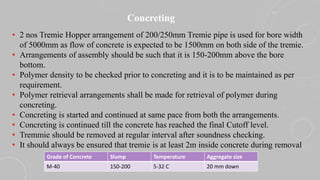Concreting
• 2 nos Tremie Hopper arrangement of 200/250mm Tremie pipe is used for bore width
of 5000mm as flow of concrete is expected to be 1500mm on both side of the tremie.
• Arrangements of assembly should be such that it is 150-200mm above the bore
bottom.
• Polymer density to be checked prior to concreting and it is to be maintained as per
requirement.
• Polymer retrieval arrangements shall be made for retrieval of polymer during
concreting.
• Concreting is started and continued at same pace from both the arrangements.
• Concreting is continued till the concrete has reached the final Cutoff level.
• Tremmie should be removed at regular interval after soundness checking.
• It should always be ensured that tremie is at least 2m inside concrete during removal.
Grade of Concrete Slump Temperature Aggregate size
M-40 150-200 5-32 C 20 mm down
 