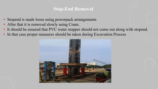 Stop-End Removal
• Stopend is made loose using powerpack arrangements
• After that it is removed slowly using Crane.
• It should be ensured that PVC water stopper should not come out along with stopend.
• In that case proper measures should be taken during Excavation Process
 