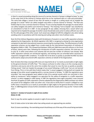 Week No. 1 Handout
History and Principles of Collision
Regulations
D-WATCH 1 Collision Regulations
STI Academic Center
P. Sanchez Street corner Pat Antonio
Street Sta. Mesa Manila, 1035 Metro Manila
In Rule 9 a vessel proceeding along the course of a narrow channel or fairway is obliged to keep "as near
to the outer limit of the channel or fairway which lies on her starboard side as is safe and practicable."
The same Rule obliges a vessel of less than 20 metres in length or a sailing vessel not to impede the
passage of a vessel "which can safely navigate only within a narrow channel or fairway." The Rule also
forbids ships to cross a narrow channel or fairway "if such crossing impedes the passage of a vessel which
can safely navigate only within such channel or fairway." The meaning "not to impede" was classified by
an amendment to Rule 8 in 1987. A new paragraph (f) was added, stressing that a vessel which was
required not to impede the passage of another vessel should take early action to allow sufficient sea room
for the safe passage of the other vessel. Such vessel was obliged to fulfil this obligation also when taking
avoiding action in accordance with the steering and sailing rules when risk of collision exists.
Rule 10 of the Collision Regulations deals with the behavior of vessels in or near traffic separation schemes
adopted by the Organization. By SOLAS regulation V/8, IMO is recognized as being the only organization
competent to deal with international measures concerning the routing of ships. The effectiveness of traffic
separation schemes can be judged from a study made by the International Association of Institutes of
Navigation (IAIN) in 1981. This showed that between 1956 and 1960 there were 60 collisions in the Strait
of Dover; twenty years later, following the introduction of traffic separation schemes, this total was cut
to only 16. In other areas where such schemes did not exist the number of collisions rose sharply. New
traffic separation schemes are introduced regularly, and existing ones are amended when necessary to
respond to changed traffic conditions. To enable this to be done as quickly as possible the MSC has been
authorized to adopt and amend traffic separation schemes on behalf of the Organization.
Rule 10 states that ships crossing traffic lanes are required to do so "as nearly as practicable at right angles
to the general direction of traffic flow." This reduces confusion to other ships as to the crossing vessel's
intentions and course and at the same time enables that vessel to cross the lane as quickly as possible.
Fishing vessels "shall not impede the passage of any vessel following a traffic lane" but are not banned
from fishing. This is in line with Rule 9 which states that "a vessel engaged in fishing shall not impede the
passage of any other vessel navigating within a narrow channel or fairway. "In 1981 the regulations were
amended. Two new paragraphs were added to Rule 10 to exempt vessels which are restricted in their
ability to manoeuvre "when engaged in an operation for the safety of navigation in a traffic separation
scheme" or when engaged in cable laying. In 1987 the regulations were again amended. It was stressed
that Rule 10 applies to traffic separation schemes adopted by the Organization (IMO) and does not relieve
any vessel of her obligation under any other rule. It was also to clarify that if a vessel is obliged to cross
traffic lanes it should do so as nearly as practicable at right angles to the general direction of the traffic
flow. In 1989 Regulation 10 was further amended to clarify the vessels which may use the "inshore traffic
zone."
Section II - Conduct of vessels in sight of one another
(Rules 11-18)
Rule 11 says the section applies to vessels in sight of one another.
Rule 12 states action to be taken when two sailing vessels are approaching one another.
Rule 13 covers overtaking - the overtaking vessel should keep out of the way of the vessel being overtaken.
 