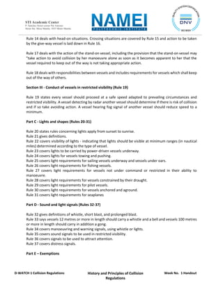 Week No. 1 Handout
History and Principles of Collision
Regulations
D-WATCH 1 Collision Regulations
STI Academic Center
P. Sanchez Street corner Pat Antonio
Street Sta. Mesa Manila, 1035 Metro Manila
Rule 14 deals with head-on situations. Crossing situations are covered by Rule 15 and action to be taken
by the give-way vessel is laid down in Rule 16.
Rule 17 deals with the action of the stand-on vessel, including the provision that the stand-on vessel may
"take action to avoid collision by her manoeuvre alone as soon as it becomes apparent to her that the
vessel required to keep out of the way is not taking appropriate action.
Rule 18 deals with responsibilities between vessels and includes requirements for vessels which shall keep
out of the way of others.
Section III - Conduct of vessels in restricted visibility (Rule 19)
Rule 19 states every vessel should proceed at a safe speed adapted to prevailing circumstances and
restricted visibility. A vessel detecting by radar another vessel should determine if there is risk of collision
and if so take avoiding action. A vessel hearing fog signal of another vessel should reduce speed to a
minimum.
Part C - Lights and shapes (Rules 20-31)
Rule 20 states rules concerning lights apply from sunset to sunrise.
Rule 21 gives definitions.
Rule 22 covers visibility of lights - indicating that lights should be visible at minimum ranges (in nautical
miles) determined according to the type of vessel.
Rule 23 covers lights to be carried by power-driven vessels underway.
Rule 24 covers lights for vessels towing and pushing.
Rule 25 covers light requirements for sailing vessels underway and vessels under oars.
Rule 26 covers light requirements for fishing vessels.
Rule 27 covers light requirements for vessels not under command or restricted in their ability to
manoeuvre.
Rule 28 covers light requirements for vessels constrained by their draught.
Rule 29 covers light requirements for pilot vessels.
Rule 30 covers light requirements for vessels anchored and aground.
Rule 31 covers light requirements for seaplanes
Part D - Sound and light signals (Rules 32-37)
Rule 32 gives definitions of whistle, short blast, and prolonged blast.
Rule 33 says vessels 12 metres or more in length should carry a whistle and a bell and vessels 100 metres
or more in length should carry in addition a gong.
Rule 34 covers manoeuvring and warning signals, using whistle or lights.
Rule 35 covers sound signals to be used in restricted visibility.
Rule 36 covers signals to be used to attract attention.
Rule 37 covers distress signals.
Part E – Exemptions
 