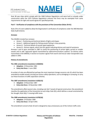 Week No. 1 Handout
History and Principles of Collision
Regulations
D-WATCH 1 Collision Regulations
STI Academic Center
P. Sanchez Street corner Pat Antonio
Street Sta. Mesa Manila, 1035 Metro Manila
Rule 38 says ships which comply with the 1960 Collision Regulations and were built or already under
construction when the 1972 Collision Regulations entered into force may be exempted from some
requirements for light and sound signals for specified periods.
Part F - Verification of compliance with the provisions of the Convention (Rules 39-41)
Rules 39 to 41 were added to allow the Organization's verification of compliance under the IMO Member
State Audit Scheme.
Annexes
The COLREG include four annexes:
 Annex I - Positioning and technical details of lights and shapes
 Annex II - Additional signals for fishing vessels fishing in close proximity
 Annex III - Technical details of sounds signal appliances
 Annex IV - Distress signals, which lists the signals indicating distress and need of assistance.
Annexes I and IV were amended in 1987 to clarify the positioning of certain lights carried on smaller
vessels and to add "approved signals transmitted by radiocommunications systems" (ie distress alerts
transmitted in the GMDSS). A section on location signals from search and rescue radar transponders was
added in 1993.
History of amendments
The 1981 amendments (resolution A.464(XII))
 Adoption: 19 November 1981
 Entry into force: 1 June 1983
A number of rules are affected but perhaps the most important change concerns rule 10, which has been
amended to enable vessels carrying out various safety operations, such as dredging or surveying, to carry
out these functions in traffic separation schemes.
The 1987 amendments (resolution A.626(15))
 Adoption: 19 November 1987
 Entry into force: 19 November 1989
The amendments affect several rules, including rule 1(e) ? vessels of special construction: the amendment
classifies the application of the Convention to such ships; Rule 3(h), which defines a vessel constrained by
her draught; Rule 10(c) ? crossing traffic lanes.
The 1989 amendments (resolution A.678(16))
 Adoption: 19 October 1989
 Entry into force: 19 April 1991
The amendment concerns Rule 10 and is designed to stop unnecessary use of the inshore traffic zone.
 
