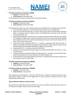 Week No. 1 Handout
History and Principles of Collision
Regulations
D-WATCH 1 Collision Regulations
STI Academic Center
P. Sanchez Street corner Pat Antonio
Street Sta. Mesa Manila, 1035 Metro Manila
The 1993 amendments (resolution A.736(18))
 Adoption: 4 November 1993
 Entry into force: 4 November 1995
The amendments are mostly concerned with the positioning of lights.
The 2001 amendments (resolution A.910(22))
 Adoption: 29 November 2001
 Entry into force: 29 November 2003
The amendments include new rules relating to Wing-in Ground (WIG) craft. The following are amended:
 General Definitions (Rule 3) - to provide the definition of wing-in-ground (WIG) craft;
 Action to avoid collision (Rule 8 (a)) - to make it clear that any action to avoid collision should be
taken in accordance with the relevant rules in the COLREG and to link Rule 8 with the other
steering and sailing rules;
 Responsibilities between vessels (Rule 18) - to include a requirement that a WIG craft, when taking
off, landing and in flight near the surface, shall keep clear of all other vessels and avoid impeding
their navigation and also that a WIG craft operating on the water surface shall comply with the
Rules as for a power-driven vessel;
 Power-driven vessels underway (Rule 23) - to include a requirement that WIG craft shall, in
addition to the lights prescribed in paragraph 23 (a) of the Rule, exhibit a high-intensity all-round
flashing red light when taking off, landing and in-flight near the surface;
 Seaplanes (Rule 31) - to include a provision for WIG craft;
 Equipment for sound signals and sound signals in restricted visibility (Rules 33 and 35) - to cater
for small vessels;
 Positioning and technical details of lights and shapes (Annex I) - amendments with respect to high-
speed craft (relating to the vertical separation of masthead lights); and
 Technical details of sound signal appliances (Annex III) - amendments with respect to whistles and
bell or gong to cater for small vessels.
The 2007 amendments (resolution A.1004(25))
 Adoption: 29 November 2007
 Entry into force: 1 December 2009
The 2013 amendments (resolution A.1085(28))
 Adoption: 4 December 2013
 Entry into force: 1 January 2016
After existing part E (Exemptions), a new part F (Verification of compliance with the provisions of the
Convention) is added in order for the Organization to make necessary verifications under the IMO
Member State Audit Scheme.
Types of Maritime Collisions and Their Causes
Among the most catastrophic accidents that can occur at sea is a collision of two ships. We’ve seen it in
the news time and again, and the results are often tragic.
 