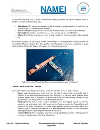 Week No. 1 Handout
History and Principles of Collision
Regulations
D-WATCH 1 Collision Regulations
STI Academic Center
P. Sanchez Street corner Pat Antonio
Street Sta. Mesa Manila, 1035 Metro Manila
The circumstances that lead to these accidents vary widely, but there are several different types of
maritime collisions that commonly occur.
 Side collision: This is when one vessel is struck on its side by another vessel. It is essentially the
same principal as a T-bone type car accident.
 Bow-on collision: This occurs when two vessels strike each from their front ends, or head on.
 Stern collisions: This type of collision is one vessel running into the rear of another.
 Allision: This collision involves one vessel striking a stationary object, such as a bridge, seawall,
etc.
Any of these accidents can quickly turn fatal for crewmembers or passengers of the vessels involved. The
International Maritime Organization has specific rules that govern waterway navigations to avoid
collisions, but unfortunately they do still happen more often than you think.
Reference: https://knowledgeofsea.com/master-duties-in-case-of-collision/
Common Causes of Maritime Collisions
Our maritime attorneys note several common causes for maritime collisions. These include:
 Human error: Carelessness or simply errors on the part of crewmembers can quickly lead to
collisions at sea. Also, confusion stemming from differences in maritime traffic schemes across
different regions, akin to driving on the wrong side of the road while visiting another country.
Human error is the most common cause of maritime collisions.
 Weather: Next to human error, weather conditions have the biggest impact on maritime
accidents. Fog obstructing vision, high winds exerting force on vessels, ice flows colliding with
vessels all fall under this category. In many cases, weather is only a contributing factor in a
collision. After a thorough investigation of a weather-related collision, it’s often discovered
that negligence also played a significant role in the accident.
 Equipment failure: When an engine fails, maneuvering capabilities are lost, or other equipment
essential to the operation of the ship malfunctions.
 