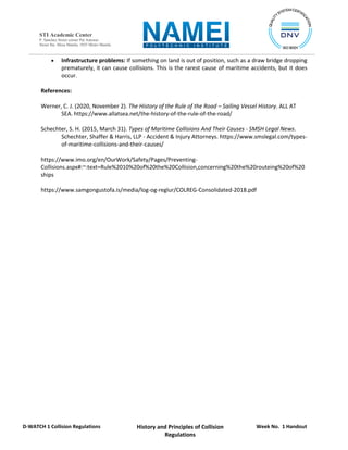 Week No. 1 Handout
History and Principles of Collision
Regulations
D-WATCH 1 Collision Regulations
STI Academic Center
P. Sanchez Street corner Pat Antonio
Street Sta. Mesa Manila, 1035 Metro Manila
 Infrastructure problems: If something on land is out of position, such as a draw bridge dropping
prematurely, it can cause collisions. This is the rarest cause of maritime accidents, but it does
occur.
References:
Werner, C. J. (2020, November 2). The History of the Rule of the Road – Sailing Vessel History. ALL AT
SEA. https://www.allatsea.net/the-history-of-the-rule-of-the-road/
Schechter, S. H. (2015, March 31). Types of Maritime Collisions And Their Causes - SMSH Legal News.
Schechter, Shaffer & Harris, LLP - Accident & Injury Attorneys. https://www.smslegal.com/types-
of-maritime-collisions-and-their-causes/
https://www.imo.org/en/OurWork/Safety/Pages/Preventing-
Collisions.aspx#:~:text=Rule%2010%20of%20the%20Collision,concerning%20the%20routeing%20of%20
ships
https://www.samgongustofa.is/media/log-og-reglur/COLREG-Consolidated-2018.pdf
 