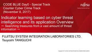 Copyright 2017 FUJITSU SYSTEM INTEGRATION LABORATORIES LIMITED
Indicator learning based on cyber threat
intelligence and its application Overview
〜 Searching treasures from a vast amount of threat
information 〜
0
CODE BLUE Day0 - Special Track
Counter Cyber Crime Track
(November 8, 2017)
FUJITSU SYSTEM INTEGRATION LABORATORIES LTD.
Tsuyoshi TANIGUCHI
 