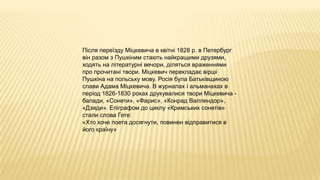 Після переїзду Міцкевича в квітні 1828 р. в Петербург
він разом з Пушкіним стають найкращими друзями,
ходять на літературні вечори, діляться враженнями
про прочитані твори. Міцкевич перекладає вірші
Пушкіна на польську мову. Росія була Батьківщиною
слави Адама Міцкевича. В журналах і альманахах в
період 1826-1830 роках друкувалися твори Міцкевича -
балади, «Сонети», «Фарис», «Конрад Валлендор»,
«Дзяди». Епіграфом до циклу «Кримських сонетів»
стали слова Гете:
«Хто хоче поета досягнути, повинен відправитися в
його країну»
 