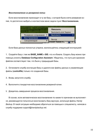 10
Восстановление из резервной копии
Если восстановление происходит в ту же базу, с которой была снята резервная ко-
пия, то достаточно выбрать в контекстном меню задачи пункт Восстановление.
Если база данных полностью утеряна, воспользуйтесь следующей инструкцией:
1. Создайте базу с тем же BASE_NAME и SID, что и в бэкапе. Создать базу можно при
помощи утилиты Database Configuration Assistant. Убедитесь, что пути для хранения
файлов соответствуют тем, что были у предыдущей базы.
2. Остановите службу инстанции базы и удалите все файлы данных и управляющие
файлы (controlfile) только что созданной базы.
3. Вновь запустите службу.
4. Выполните стандартное восстановление резервной копии.
5. Дождитесь завершения процесса восстановления.
В случае, если автоматическое восстановление по каким-то причинам не выполняет-
ся, рекомендуется попытаться восстановить базу вручную, используя файлы Handy
Backup. В такой ситуации необходимо обратиться за помощью к специалисту, написав в
службу поддержки support@handybackup.net.
 