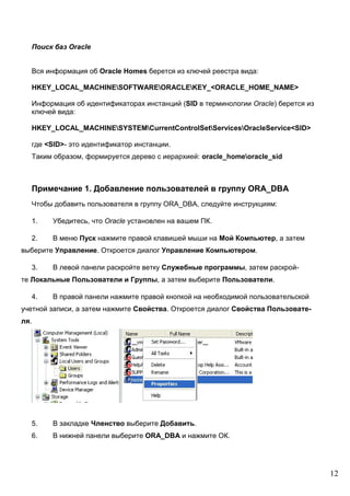 12
Поиск баз Oracle
Вся информация об Oracle Homes берется из ключей реестра вида:
HKEY_LOCAL_MACHINESOFTWAREORACLEKEY_<ORACLE_HOME_NAME>
Информация об идентификаторах инстанций (SID в терминологии Oracle) берется из
ключей вида:
HKEY_LOCAL_MACHINESYSTEMCurrentControlSetServicesOracleService<SID>
где <SID>- это идентификатор инстанции.
Таким образом, формируется дерево с иерархией: oracle_homeoracle_sid
Примечание 1. Добавление пользователей в группу ORA_DBA
Чтобы добавить пользователя в группу ORA_DBA, следуйте инструкциям:
1. Убедитесь, что Oracle установлен на вашем ПК.
2. В меню Пуск нажмите правой клавишей мыши на Мой Компьютер, а затем
выберите Управление. Откроется диалог Управление Компьютером.
3. В левой панели раскройте ветку Служебные программы, затем раскрой-
те Локальные Пользователи и Группы, а затем выберите Пользователи.
4. В правой панели нажмите правой кнопкой на необходимой пользовательской
учетной записи, а затем нажмите Свойства. Откроется диалог Свойства Пользовате-
ля.
5. В закладке Членство выберите Добавить.
6. В нижней панели выберите ORA_DBA и нажмите ОК.
 