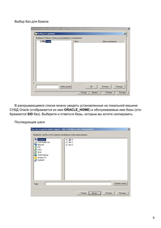 6
Выбор баз для бэкапа:
В раскрывающемся списке можно увидеть установленные на локальной машине
СУБД Oracle (отображается их имя ORACLE_HOME) и обслуживаемые ими базы (ото-
бражаются SID баз). Выберите и отметьте базы, которые вы хотите скопировать.
Последующие шаги:
 