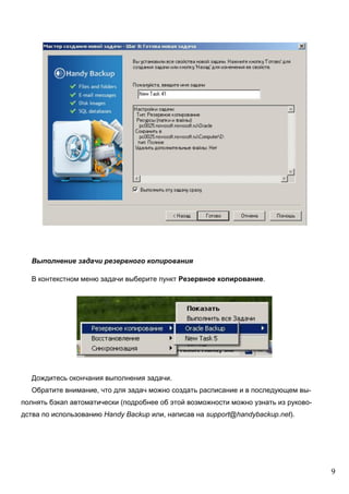9
Выполнение задачи резервного копирования
В контекстном меню задачи выберите пункт Резервное копирование.
Дождитесь окончания выполнения задачи.
Обратите внимание, что для задач можно создать расписание и в последующем вы-
полнять бэкап автоматически (подробнее об этой возможности можно узнать из руково-
дства по использованию Handy Backup или, написав на support@handybackup.net).
 