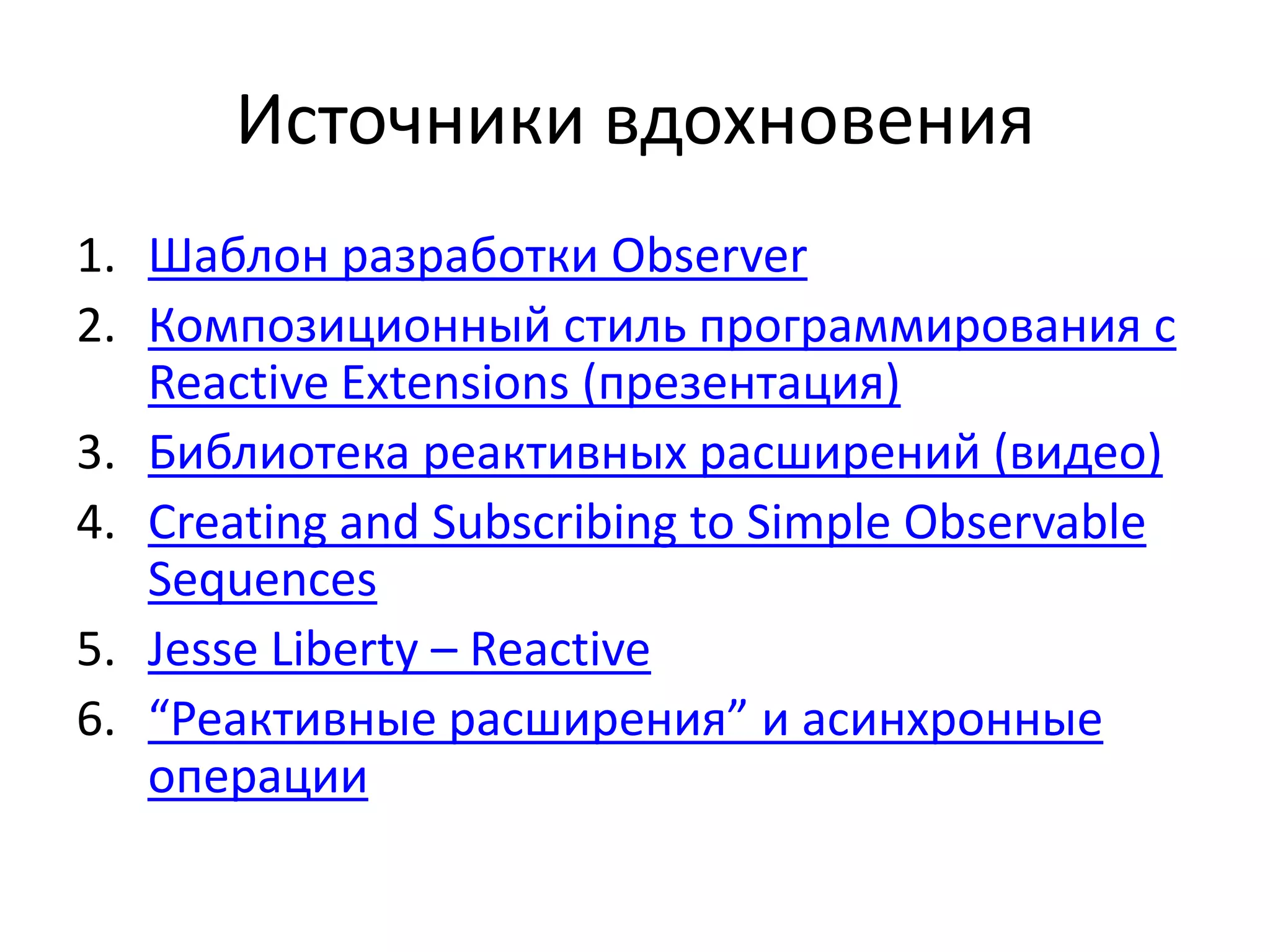 Источники вдохновения
1. Шаблон разработки Observer
2. Композиционный стиль программирования с
Reactive Extensions (презентация)
3. Библиотека реактивных расширений (видео)
4. Creating and Subscribing to Simple Observable
Sequences
5. Jesse Liberty – Reactive
6. “Реактивные расширения” и асинхронные
операции
 