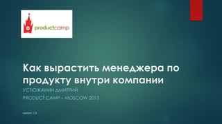 Как вырастить менеджера по
продукту внутри компании
УСТЮЖАНИН ДМИТРИЙ

PRODUCT CAMP – MOSCOW 2013
version 1.0

 