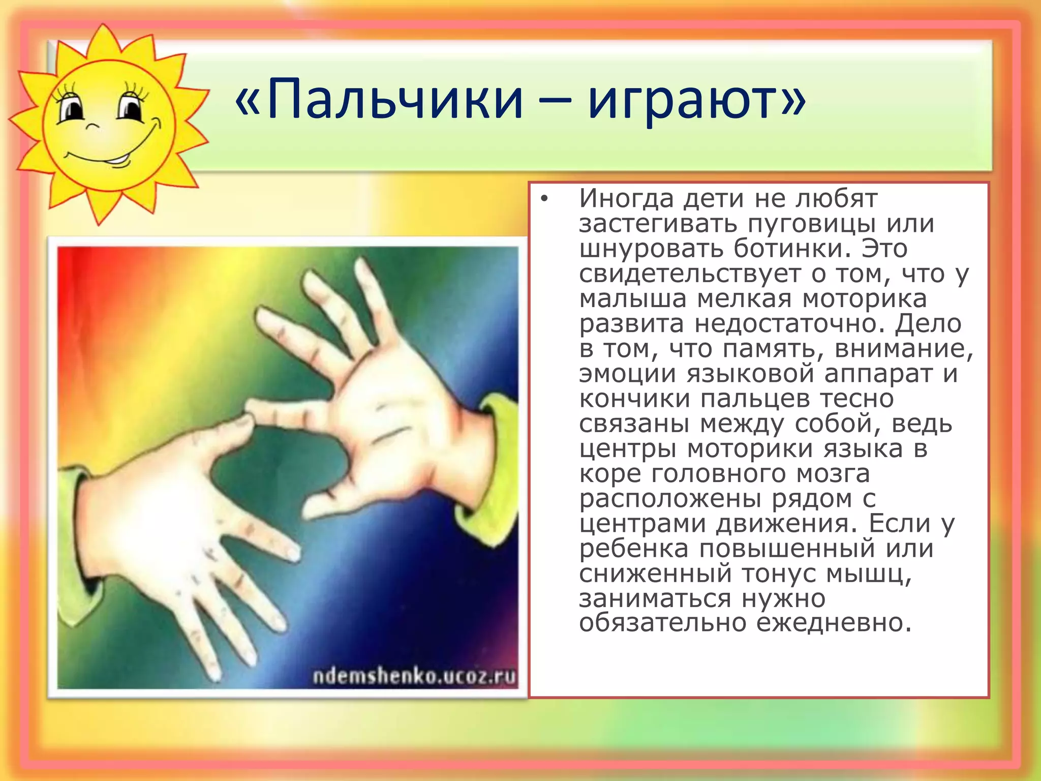 «Пальчики – играют»
• Иногда дети не любят
застегивать пуговицы или
шнуровать ботинки. Это
свидетельствует о том, что у
малыша мелкая моторика
развита недостаточно. Дело
в том, что память, внимание,
эмоции языковой аппарат и
кончики пальцев тесно
связаны между собой, ведь
центры моторики языка в
коре головного мозга
расположены рядом с
центрами движения. Если у
ребенка повышенный или
сниженный тонус мышц,
заниматься нужно
обязательно ежедневно.
 