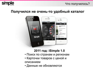 Что получилось?
Получился не очень-то удобный каталог
2011 год: iSimple 1.0
• Поиск по странам и регионам
• Карточки товаров с ценой и
описанием
• Данные не обновляются
 