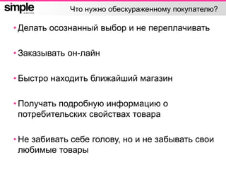 Что нужно обескураженному покупателю?
• Делать осознанный выбор и не переплачивать
• Заказывать он-лайн
• Быстро находить ближайший магазин
• Получать подробную информацию о
потребительских свойствах товара
• Не забивать себе голову, но и не забывать свои
любимые товары
 
