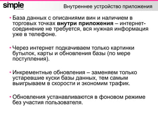 Внутреннее устройство приложения
• База данных с описаниями вин и наличием в
торговых точках внутри приложения – интернет-
соединение не требуется, вся нужная информация
уже в телефоне.
• Через интернет подкачиваем только картинки
бутылок, карты и обновления базы (по мере
поступления).
• Инкрементные обновления – заменяем только
устаревшие куски базы данных, тем самым
выигрываем в скорости и экономим трафик.
• Обновления устанавливаются в фоновом режиме
без участия пользователя.
 