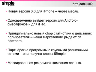 Что дальше?
• Новая версия 3.0 для iPhone – через месяц.
• Одновременно выйдет версия для Android-
смартфонов и для iPad.
• Принципиально новый сбор статистики о действиях
пользователя – наши маркетологи рыдают от
восторга.
• Партнерские программы с крупными розничными
сетями – они получат клоны iSimple.
• Массированная рекламная кампания осенью.
 