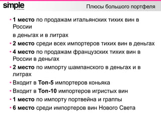 Плюсы большого портфеля
• 1 место по продажам итальянских тихих вин в
России
в деньгах и в литрах
• 2 место среди всех импортеров тихих вин в деньгах
• 4 место по продажам французских тихих вин в
России в деньгах
• 2 место по импорту шампанского в деньгах и в
литрах
• Входит в Топ-5 импортеров коньяка
• Входит в Топ-10 импортеров игристых вин
• 1 место по импорту портвейна и граппы
• 6 место среди импортеров вин Нового Света
 