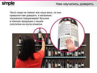 Нам научились доверять
Часто люди не помнят все наши вина, но они
привыкли нам доверять: в магазинах
покупатели поворачивают бутылки
в поисках продукции с нашим
логотипом на контр-этикетке.
 
