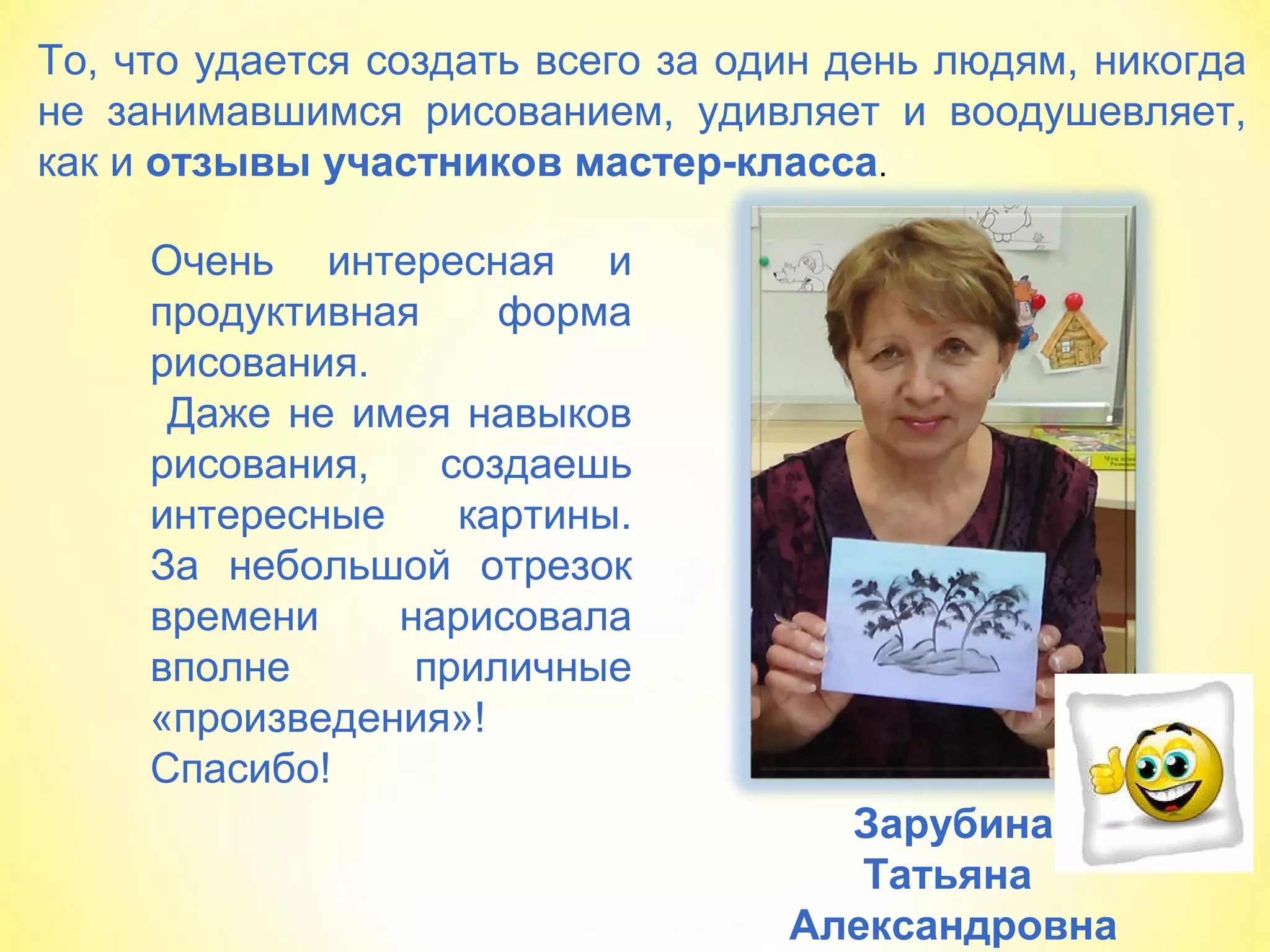То, что удается создать всего за один день людям, никогда
не занимавшимся рисованием, удивляет и воодушевляет,
как и отзывы участников мастер-класса.
Зарубина
Татьяна
Александровна
Очень интересная и
продуктивная форма
рисования.
Даже не имея навыков
рисования, создаешь
интересные картины.
За небольшой отрезок
времени нарисовала
вполне приличные
«произведения»!
Спасибо!
 