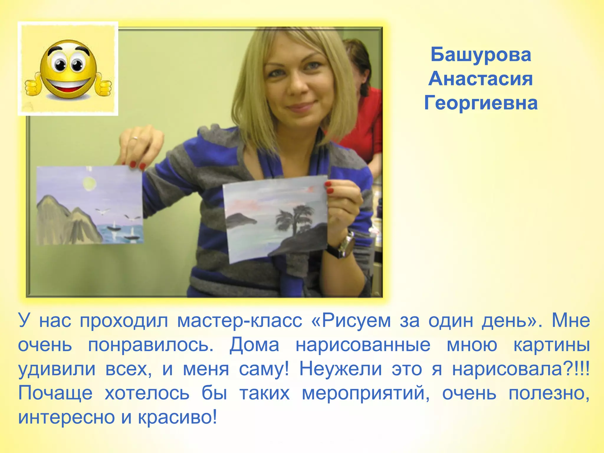 Башурова
Анастасия
Георгиевна
У нас проходил мастер-класс «Рисуем за один день». Мне
очень понравилось. Дома нарисованные мною картины
удивили всех, и меня саму! Неужели это я нарисовала?!!!
Почаще хотелось бы таких мероприятий, очень полезно,
интересно и красиво!
 