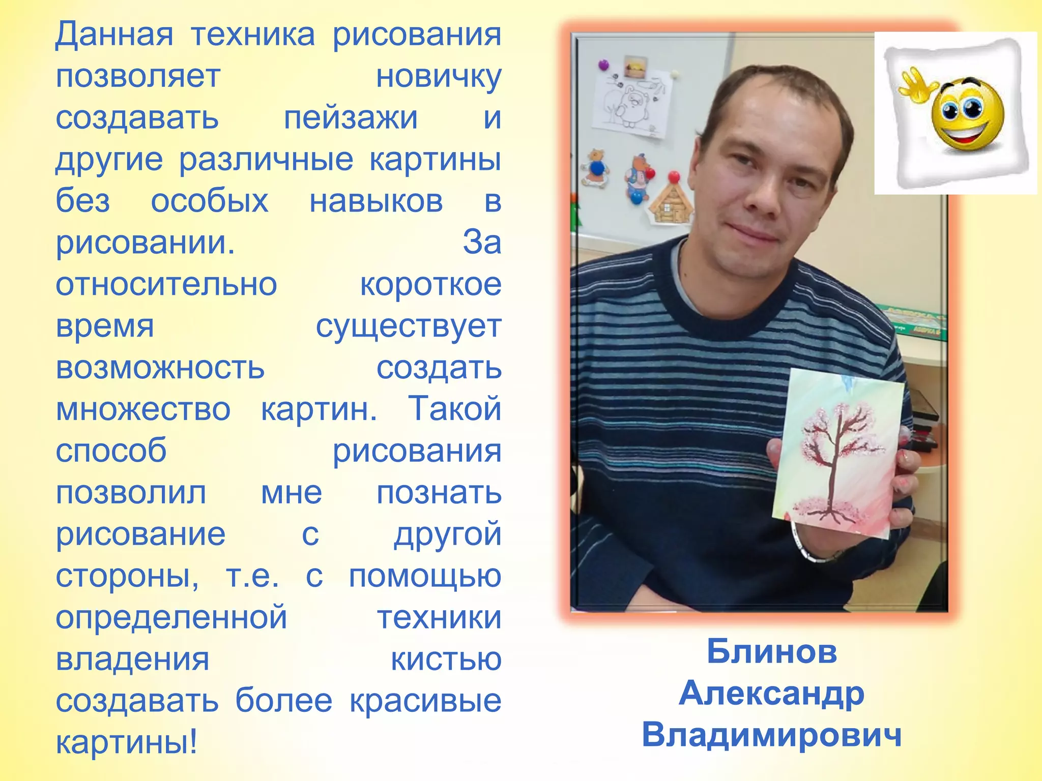 Блинов
Александр
Владимирович
Данная техника рисования
позволяет новичку
создавать пейзажи и
другие различные картины
без особых навыков в
рисовании. За
относительно короткое
время существует
возможность создать
множество картин. Такой
способ рисования
позволил мне познать
рисование с другой
стороны, т.е. с помощью
определенной техники
владения кистью
создавать более красивые
картины!
 